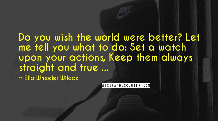 Ella Wheeler Wilcox Quotes: Do you wish the world were better? Let me tell you what to do: Set a watch upon your actions, Keep them always straight and true ...