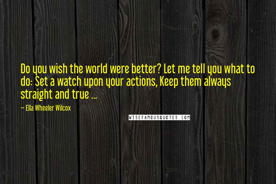 Ella Wheeler Wilcox Quotes: Do you wish the world were better? Let me tell you what to do: Set a watch upon your actions, Keep them always straight and true ...