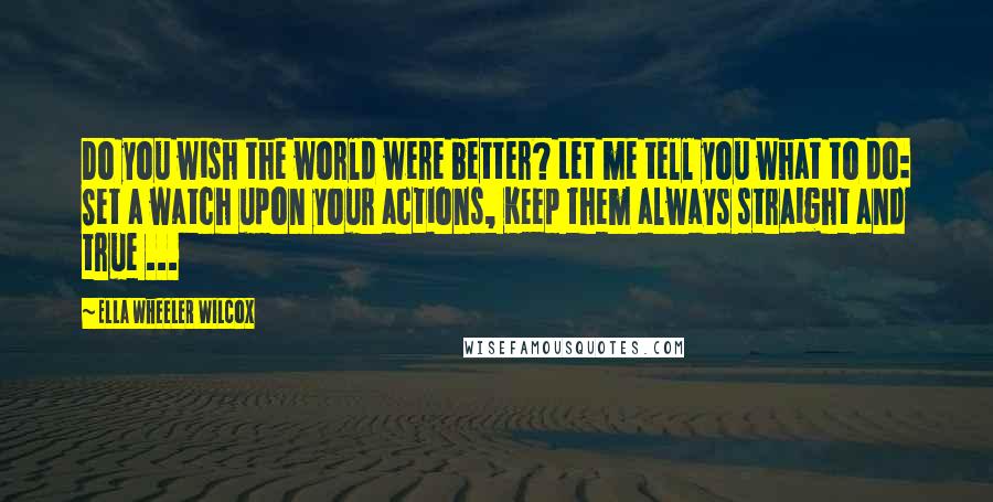 Ella Wheeler Wilcox Quotes: Do you wish the world were better? Let me tell you what to do: Set a watch upon your actions, Keep them always straight and true ...