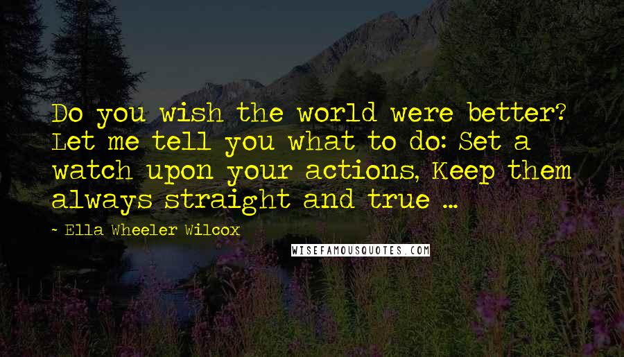 Ella Wheeler Wilcox Quotes: Do you wish the world were better? Let me tell you what to do: Set a watch upon your actions, Keep them always straight and true ...