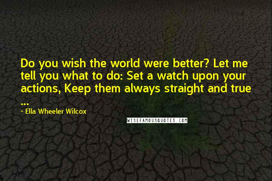 Ella Wheeler Wilcox Quotes: Do you wish the world were better? Let me tell you what to do: Set a watch upon your actions, Keep them always straight and true ...