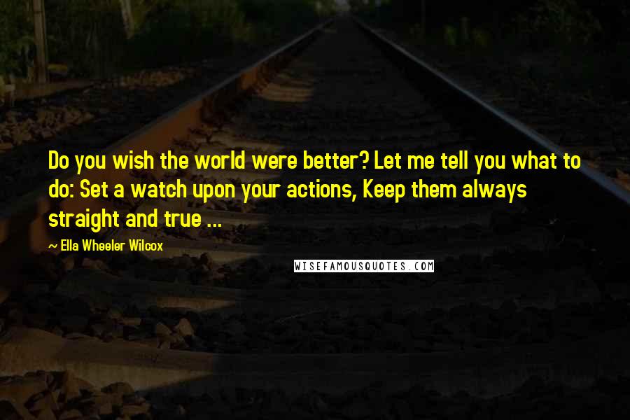 Ella Wheeler Wilcox Quotes: Do you wish the world were better? Let me tell you what to do: Set a watch upon your actions, Keep them always straight and true ...