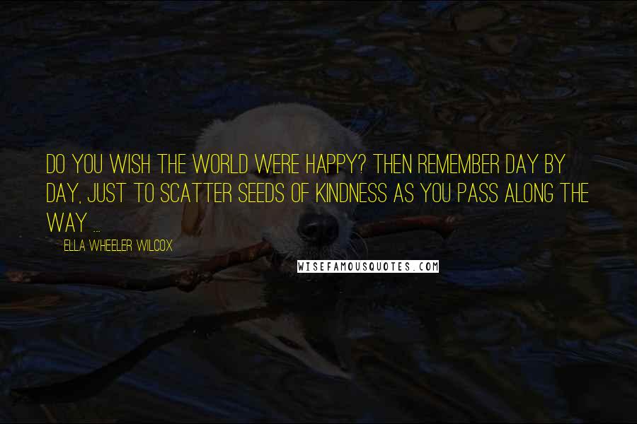 Ella Wheeler Wilcox Quotes: Do you wish the world were happy? Then remember day by day, just to scatter seeds of kindness as you pass along the way ...