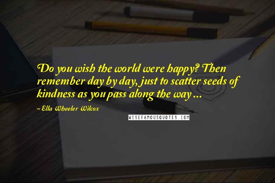 Ella Wheeler Wilcox Quotes: Do you wish the world were happy? Then remember day by day, just to scatter seeds of kindness as you pass along the way ...