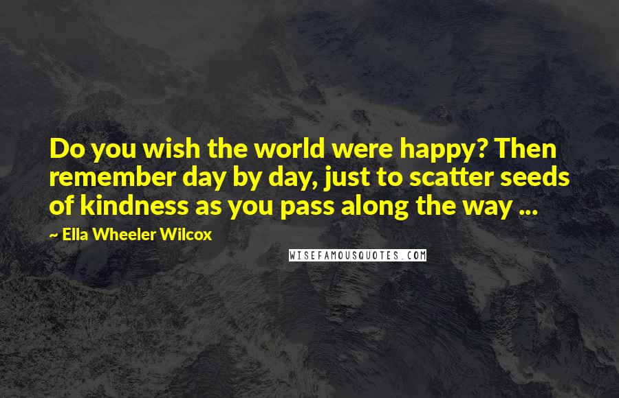 Ella Wheeler Wilcox Quotes: Do you wish the world were happy? Then remember day by day, just to scatter seeds of kindness as you pass along the way ...