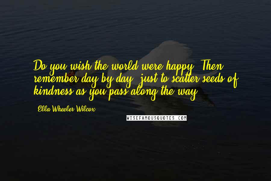 Ella Wheeler Wilcox Quotes: Do you wish the world were happy? Then remember day by day, just to scatter seeds of kindness as you pass along the way ...