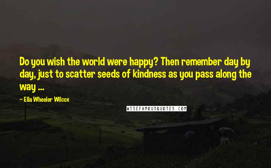 Ella Wheeler Wilcox Quotes: Do you wish the world were happy? Then remember day by day, just to scatter seeds of kindness as you pass along the way ...