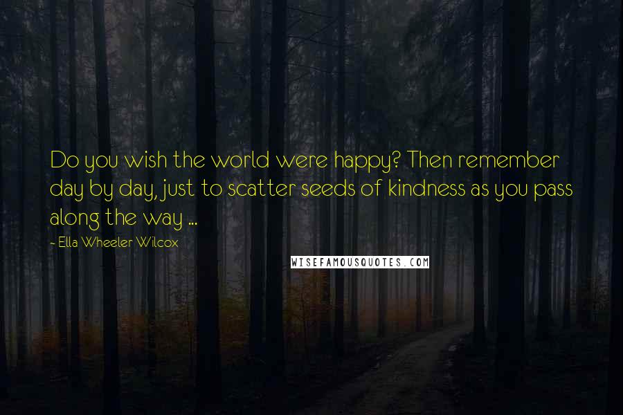 Ella Wheeler Wilcox Quotes: Do you wish the world were happy? Then remember day by day, just to scatter seeds of kindness as you pass along the way ...