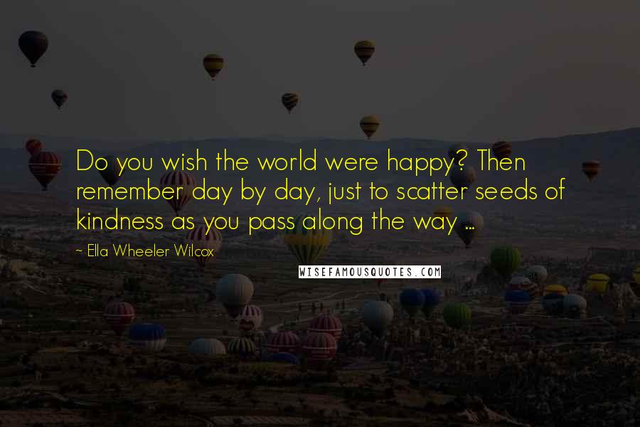 Ella Wheeler Wilcox Quotes: Do you wish the world were happy? Then remember day by day, just to scatter seeds of kindness as you pass along the way ...