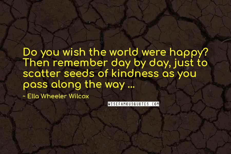 Ella Wheeler Wilcox Quotes: Do you wish the world were happy? Then remember day by day, just to scatter seeds of kindness as you pass along the way ...