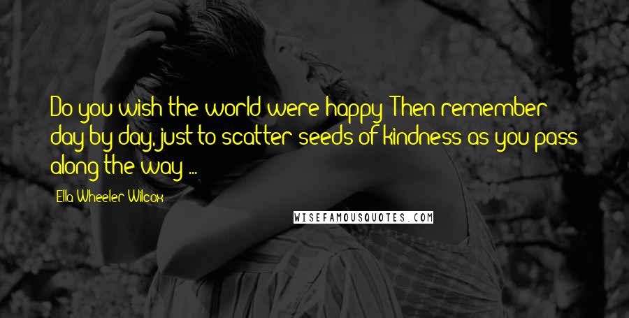 Ella Wheeler Wilcox Quotes: Do you wish the world were happy? Then remember day by day, just to scatter seeds of kindness as you pass along the way ...