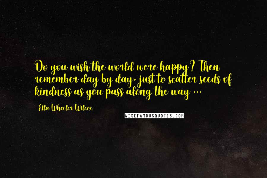 Ella Wheeler Wilcox Quotes: Do you wish the world were happy? Then remember day by day, just to scatter seeds of kindness as you pass along the way ...