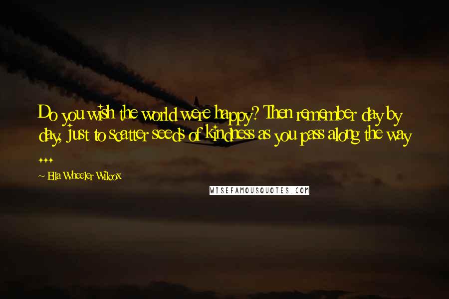 Ella Wheeler Wilcox Quotes: Do you wish the world were happy? Then remember day by day, just to scatter seeds of kindness as you pass along the way ...