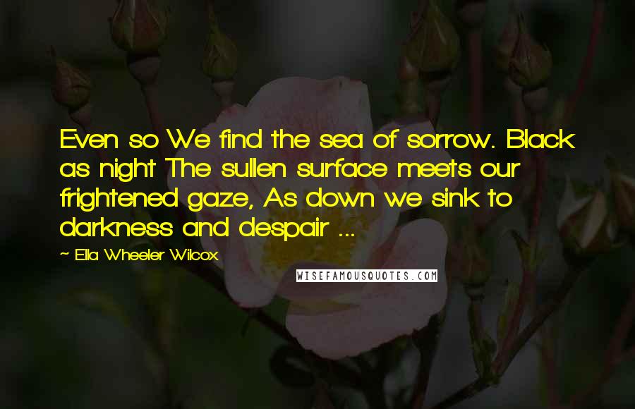 Ella Wheeler Wilcox Quotes: Even so We find the sea of sorrow. Black as night The sullen surface meets our frightened gaze, As down we sink to darkness and despair ...