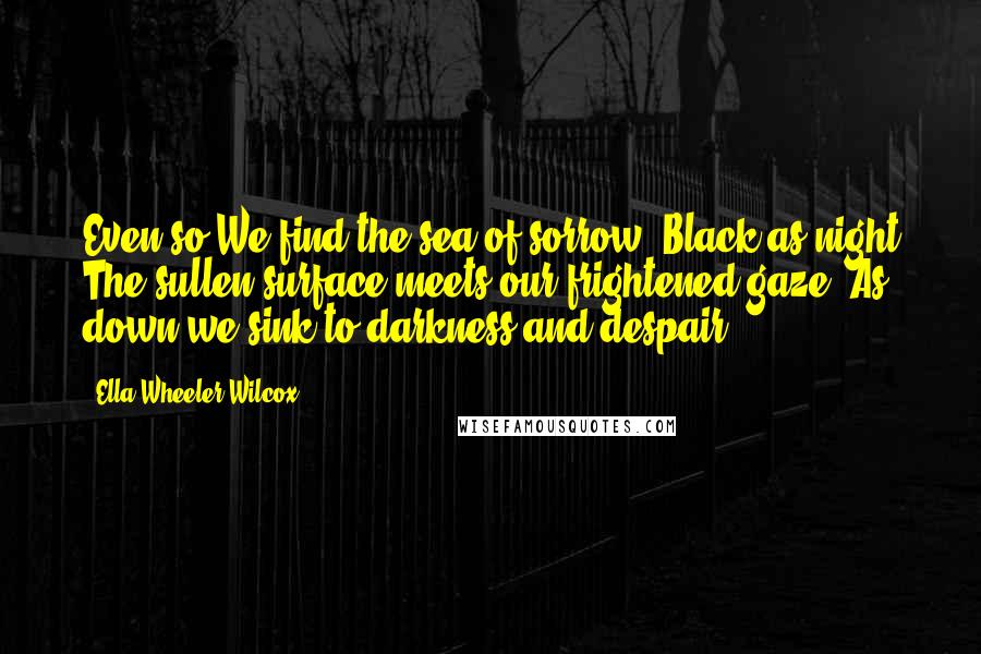 Ella Wheeler Wilcox Quotes: Even so We find the sea of sorrow. Black as night The sullen surface meets our frightened gaze, As down we sink to darkness and despair ...