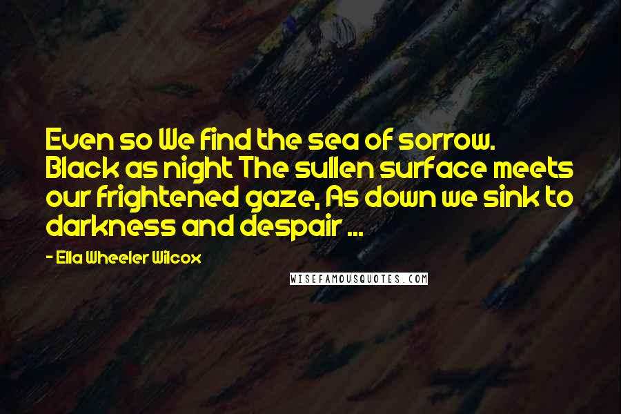 Ella Wheeler Wilcox Quotes: Even so We find the sea of sorrow. Black as night The sullen surface meets our frightened gaze, As down we sink to darkness and despair ...