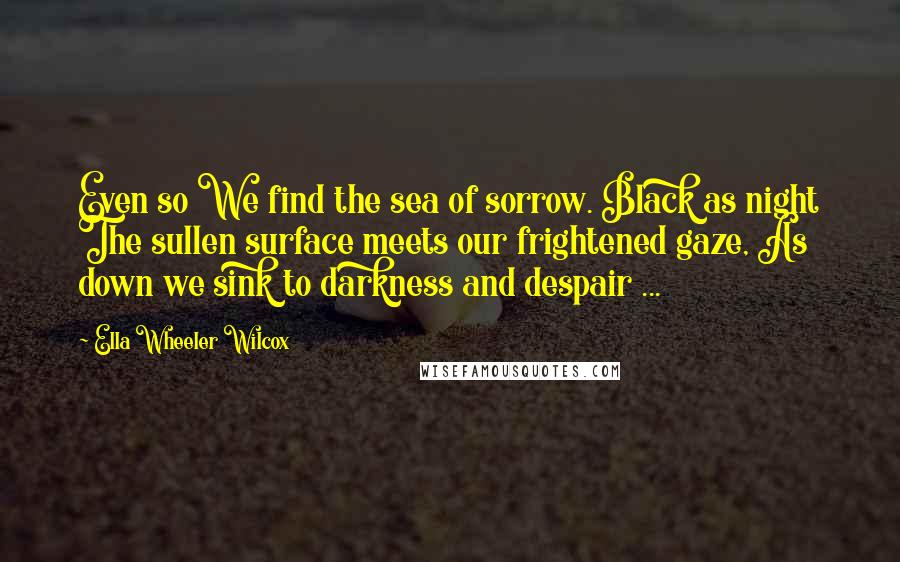 Ella Wheeler Wilcox Quotes: Even so We find the sea of sorrow. Black as night The sullen surface meets our frightened gaze, As down we sink to darkness and despair ...