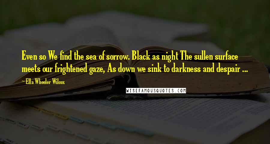 Ella Wheeler Wilcox Quotes: Even so We find the sea of sorrow. Black as night The sullen surface meets our frightened gaze, As down we sink to darkness and despair ...