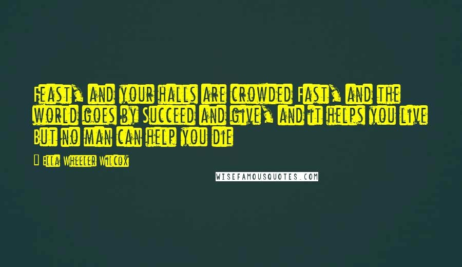 Ella Wheeler Wilcox Quotes: Feast, and your halls are crowded Fast, and the world goes by Succeed and give, and it helps you live But no man can help you die