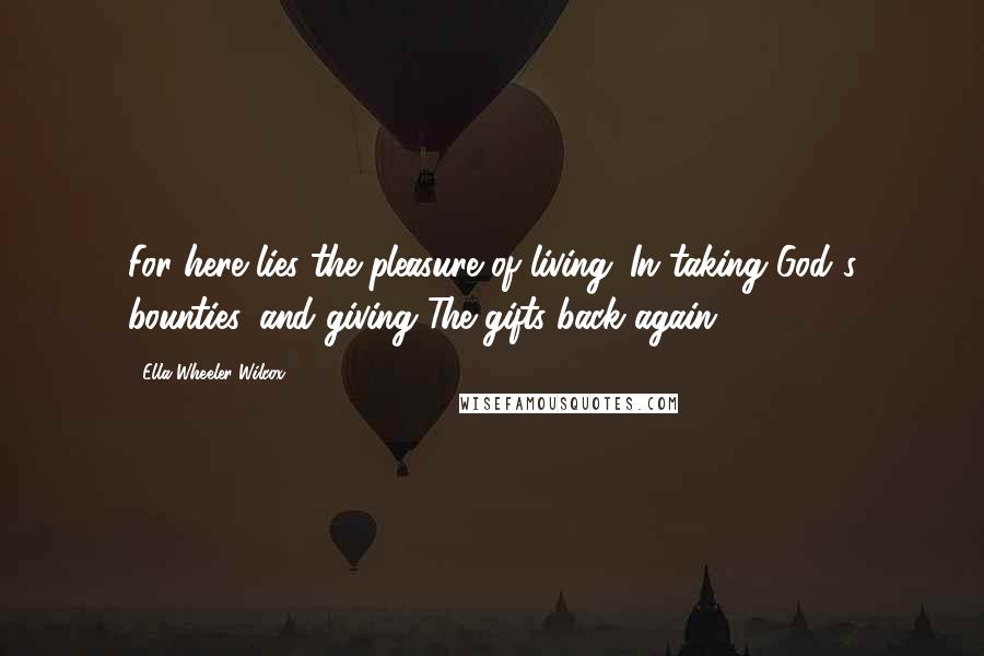 Ella Wheeler Wilcox Quotes: For here lies the pleasure of living: In taking God's bounties, and giving The gifts back again.