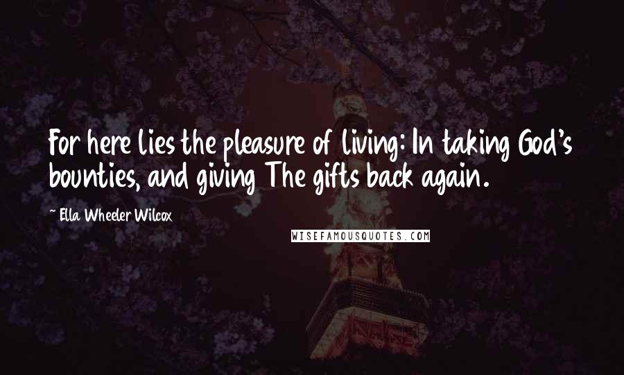 Ella Wheeler Wilcox Quotes: For here lies the pleasure of living: In taking God's bounties, and giving The gifts back again.