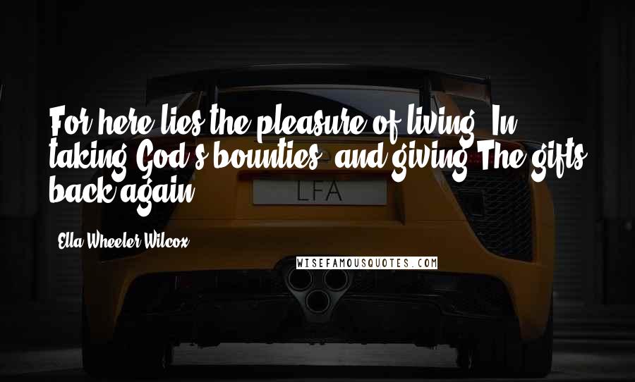 Ella Wheeler Wilcox Quotes: For here lies the pleasure of living: In taking God's bounties, and giving The gifts back again.