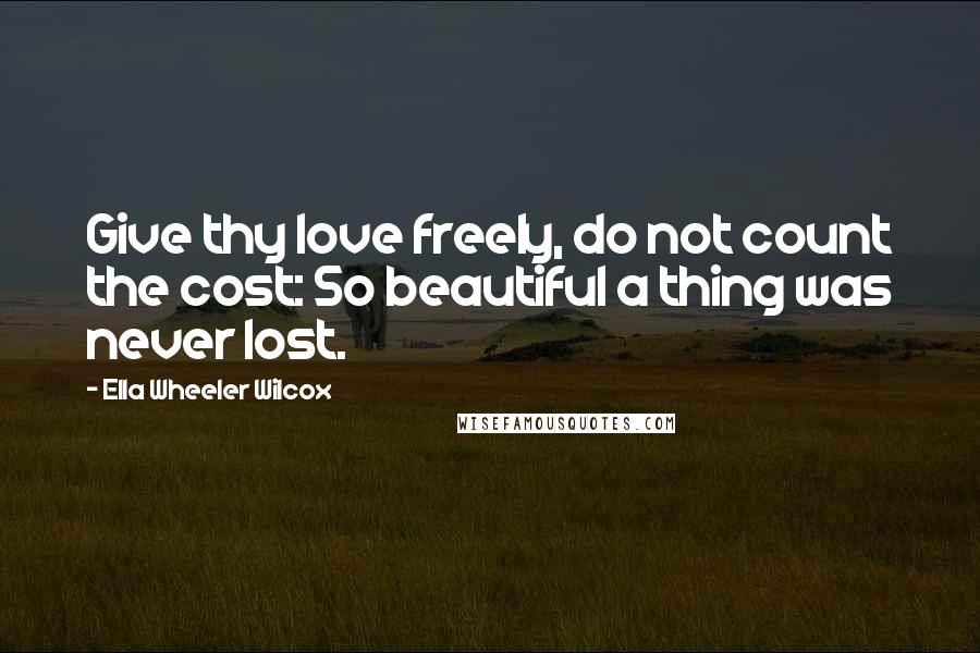 Ella Wheeler Wilcox Quotes: Give thy love freely, do not count the cost: So beautiful a thing was never lost.