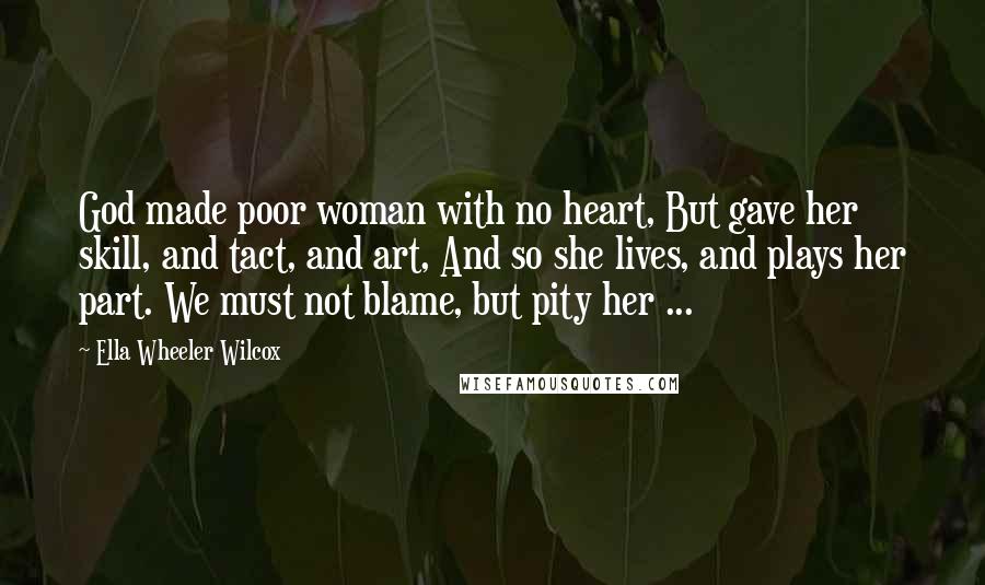 Ella Wheeler Wilcox Quotes: God made poor woman with no heart, But gave her skill, and tact, and art, And so she lives, and plays her part. We must not blame, but pity her ...