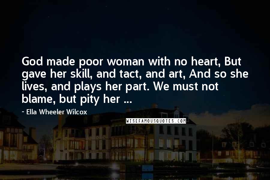 Ella Wheeler Wilcox Quotes: God made poor woman with no heart, But gave her skill, and tact, and art, And so she lives, and plays her part. We must not blame, but pity her ...