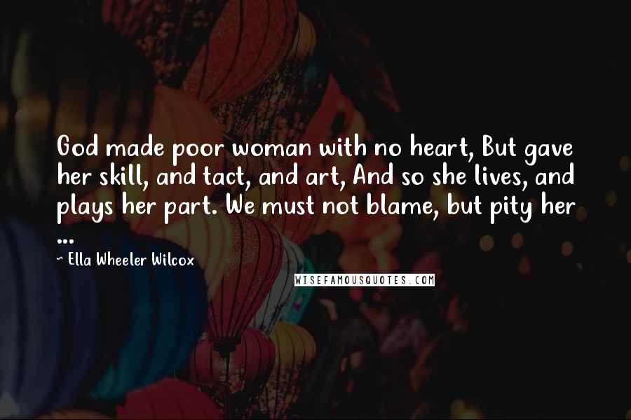 Ella Wheeler Wilcox Quotes: God made poor woman with no heart, But gave her skill, and tact, and art, And so she lives, and plays her part. We must not blame, but pity her ...