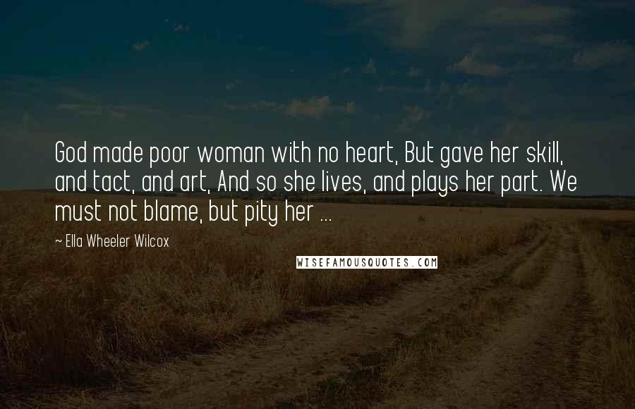 Ella Wheeler Wilcox Quotes: God made poor woman with no heart, But gave her skill, and tact, and art, And so she lives, and plays her part. We must not blame, but pity her ...