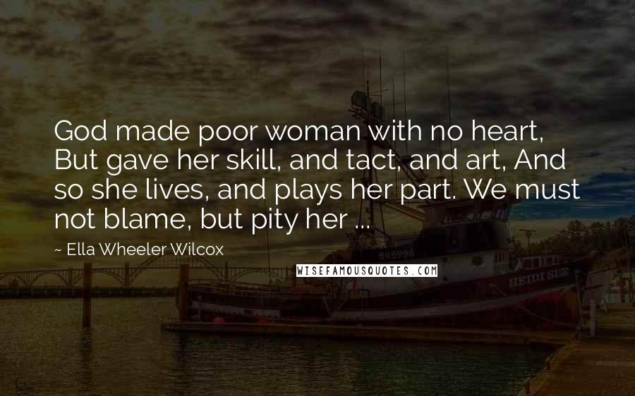 Ella Wheeler Wilcox Quotes: God made poor woman with no heart, But gave her skill, and tact, and art, And so she lives, and plays her part. We must not blame, but pity her ...