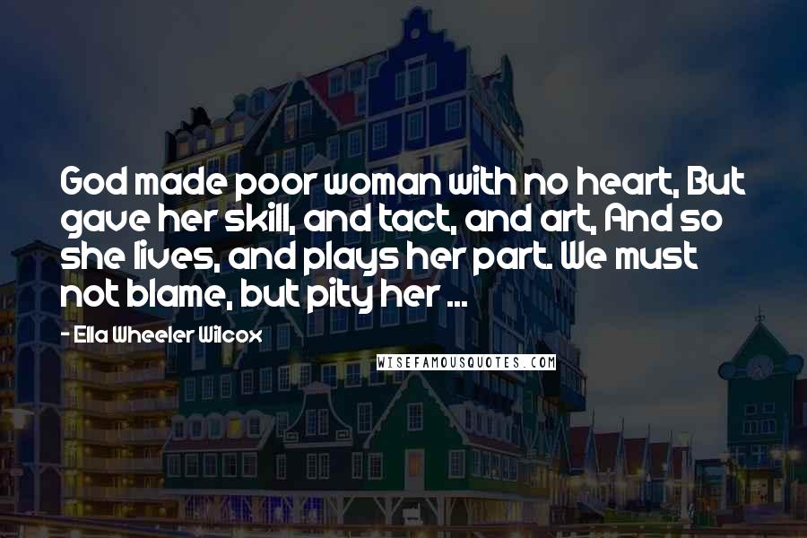 Ella Wheeler Wilcox Quotes: God made poor woman with no heart, But gave her skill, and tact, and art, And so she lives, and plays her part. We must not blame, but pity her ...