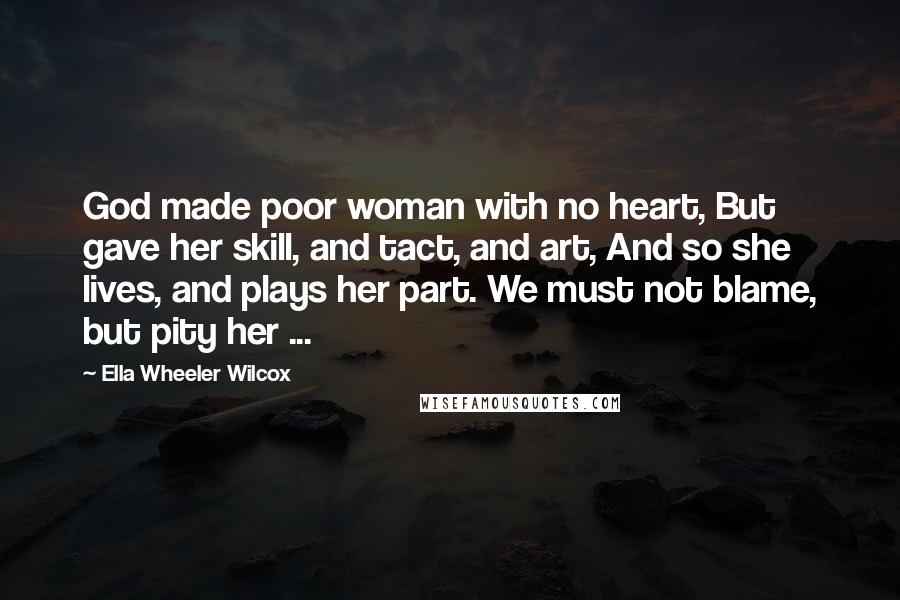 Ella Wheeler Wilcox Quotes: God made poor woman with no heart, But gave her skill, and tact, and art, And so she lives, and plays her part. We must not blame, but pity her ...