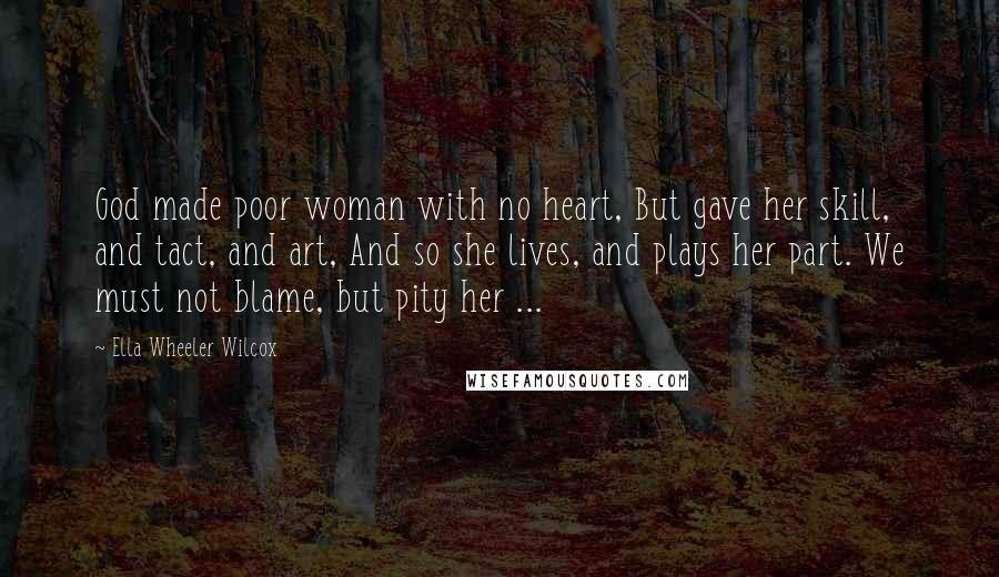 Ella Wheeler Wilcox Quotes: God made poor woman with no heart, But gave her skill, and tact, and art, And so she lives, and plays her part. We must not blame, but pity her ...