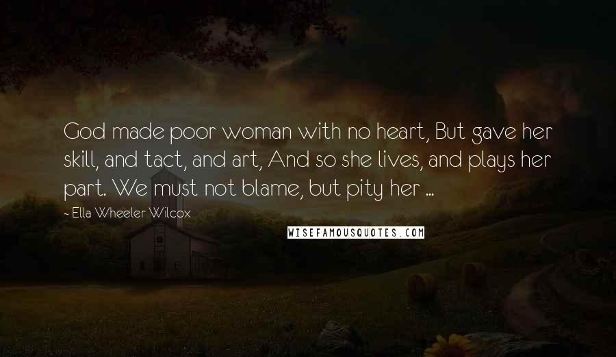 Ella Wheeler Wilcox Quotes: God made poor woman with no heart, But gave her skill, and tact, and art, And so she lives, and plays her part. We must not blame, but pity her ...