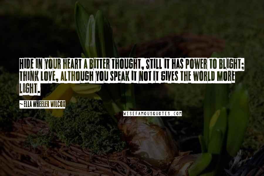 Ella Wheeler Wilcox Quotes: Hide in your heart a bitter thought, Still it has power to blight; Think Love, although you speak it not It gives the world more light.