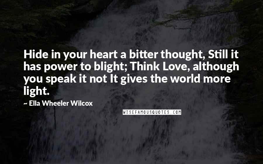 Ella Wheeler Wilcox Quotes: Hide in your heart a bitter thought, Still it has power to blight; Think Love, although you speak it not It gives the world more light.