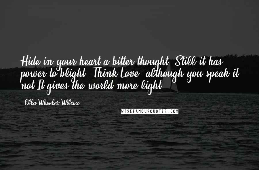 Ella Wheeler Wilcox Quotes: Hide in your heart a bitter thought, Still it has power to blight; Think Love, although you speak it not It gives the world more light.