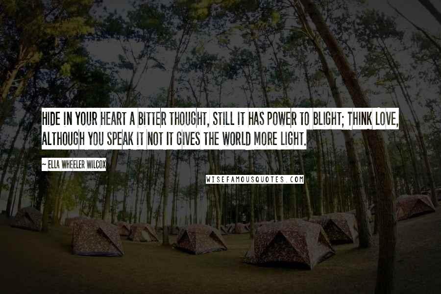 Ella Wheeler Wilcox Quotes: Hide in your heart a bitter thought, Still it has power to blight; Think Love, although you speak it not It gives the world more light.