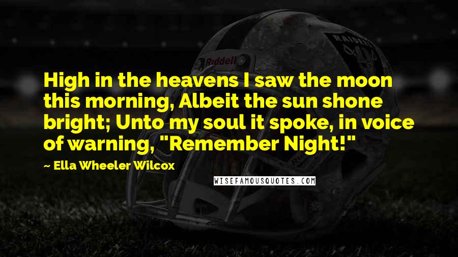 Ella Wheeler Wilcox Quotes: High in the heavens I saw the moon this morning, Albeit the sun shone bright; Unto my soul it spoke, in voice of warning, "Remember Night!"