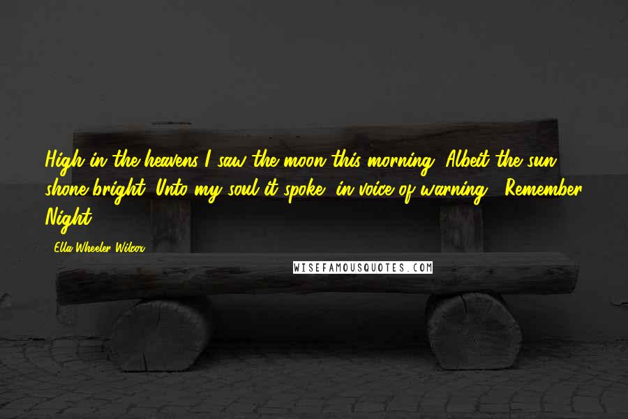 Ella Wheeler Wilcox Quotes: High in the heavens I saw the moon this morning, Albeit the sun shone bright; Unto my soul it spoke, in voice of warning, "Remember Night!"