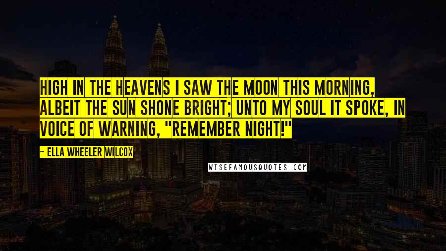 Ella Wheeler Wilcox Quotes: High in the heavens I saw the moon this morning, Albeit the sun shone bright; Unto my soul it spoke, in voice of warning, "Remember Night!"