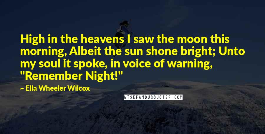 Ella Wheeler Wilcox Quotes: High in the heavens I saw the moon this morning, Albeit the sun shone bright; Unto my soul it spoke, in voice of warning, "Remember Night!"