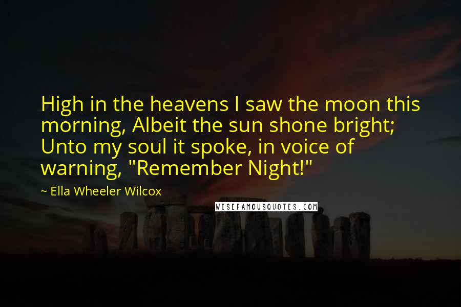 Ella Wheeler Wilcox Quotes: High in the heavens I saw the moon this morning, Albeit the sun shone bright; Unto my soul it spoke, in voice of warning, "Remember Night!"