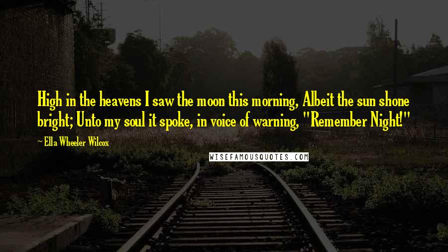Ella Wheeler Wilcox Quotes: High in the heavens I saw the moon this morning, Albeit the sun shone bright; Unto my soul it spoke, in voice of warning, "Remember Night!"