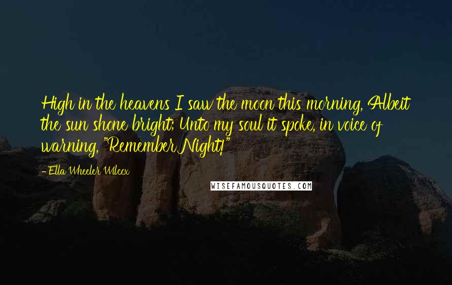 Ella Wheeler Wilcox Quotes: High in the heavens I saw the moon this morning, Albeit the sun shone bright; Unto my soul it spoke, in voice of warning, "Remember Night!"