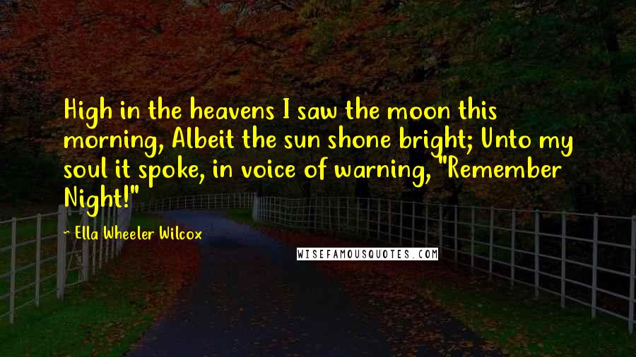 Ella Wheeler Wilcox Quotes: High in the heavens I saw the moon this morning, Albeit the sun shone bright; Unto my soul it spoke, in voice of warning, "Remember Night!"