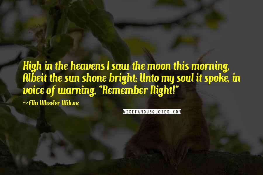 Ella Wheeler Wilcox Quotes: High in the heavens I saw the moon this morning, Albeit the sun shone bright; Unto my soul it spoke, in voice of warning, "Remember Night!"