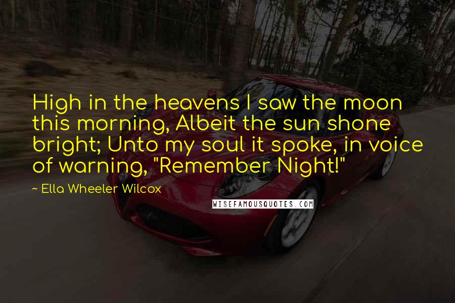 Ella Wheeler Wilcox Quotes: High in the heavens I saw the moon this morning, Albeit the sun shone bright; Unto my soul it spoke, in voice of warning, "Remember Night!"